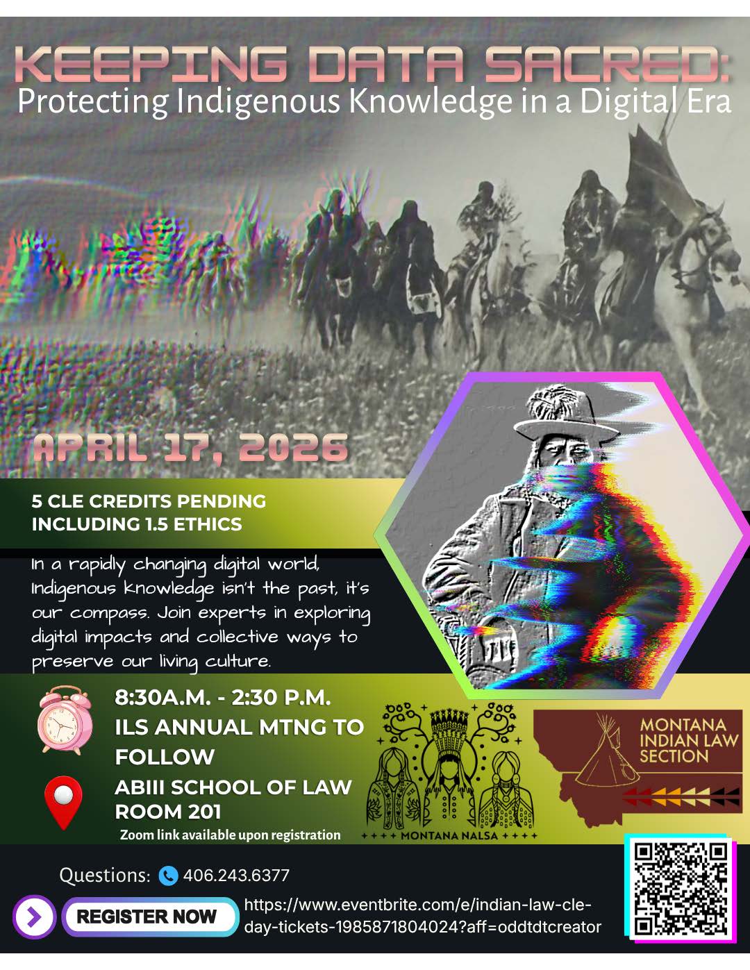 Keeping Data Sacred: Protecting Indigenous Knowledge in a Digital Era April 17, 2026, 5 CLE credits Pending including 1.5 ethics, In a rapidly changing digital world, Indigenous knowledge ins't the past, it's our compass. Join experts in exploring digital impacts and collective ways to preserve our living culture., 8:30 -a.m. - 2:30 p.m. ILS Annual Meeting to Follow. ABIII School of Law Room 201. Zoom link available upon registration. questions: 406.243.6377. Register now. https://www.eventbrite.com/e/indian-law-cle-day-tickets-1985871804024?att=oddtdtcreator