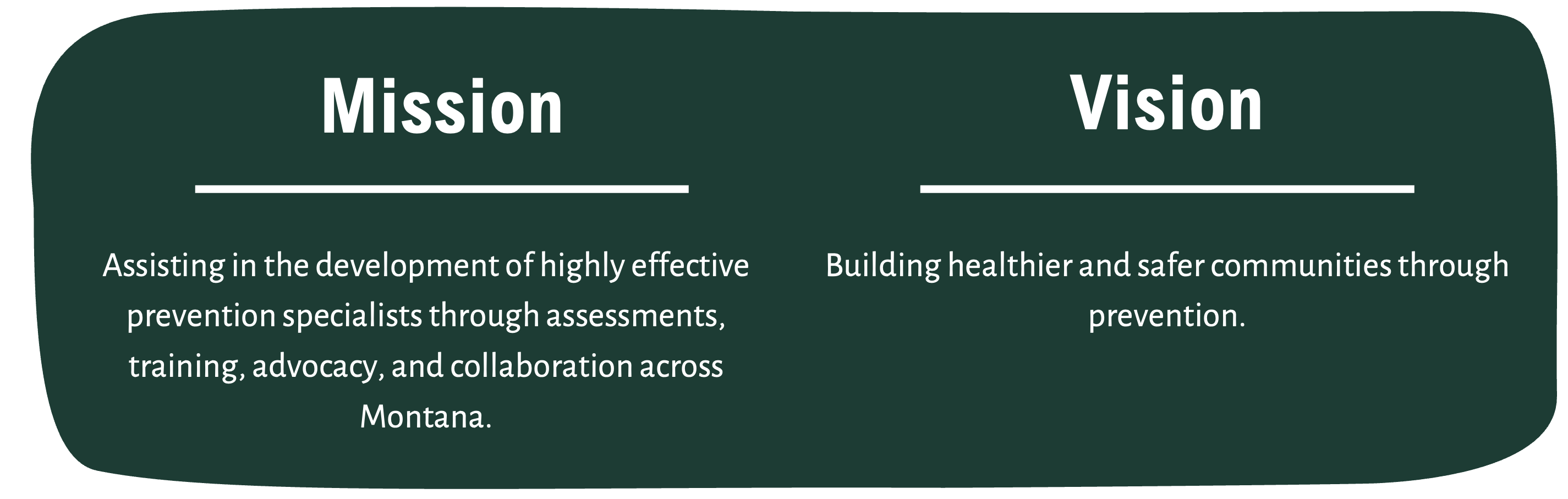 Mission: Assisting in the development of highly effective prevention specialists through assessments, training, advocacy, and collaboration across Montana. Vision: Building healthier and safer communities through prevention. 