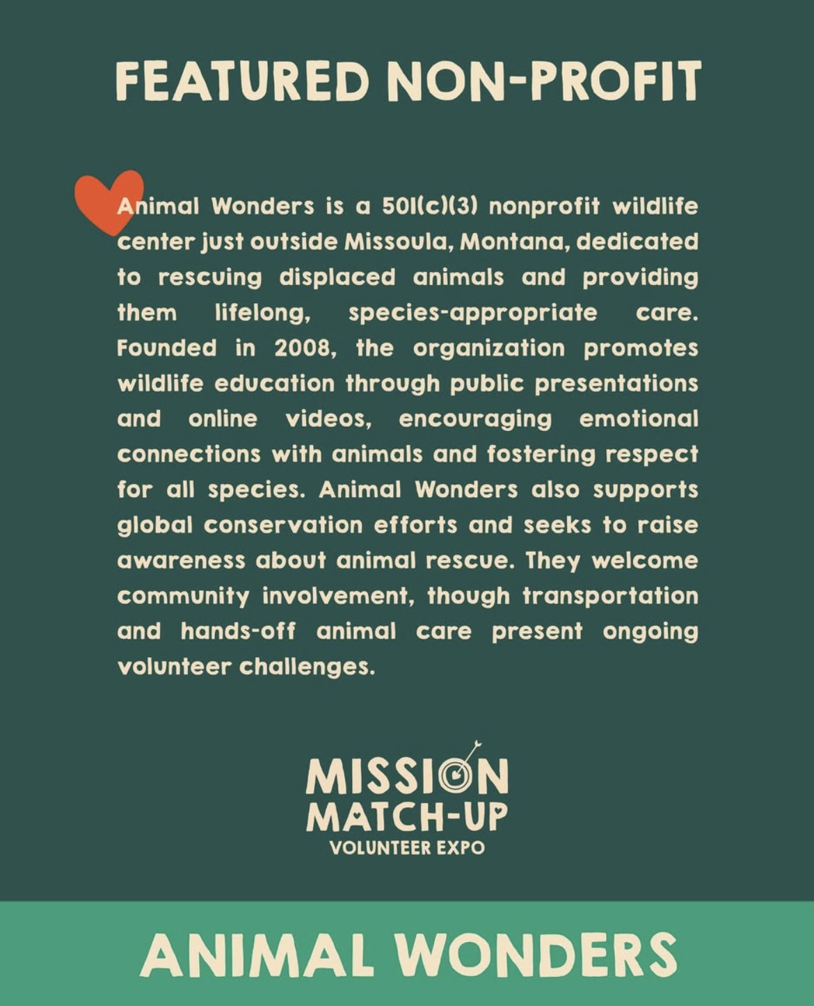 Image featuring the text, "FEATURED NON-PROFIT Animal Wonders is a 50l(c)(3) nonprofit wildlife center just outside Missoula, Montana, dedicated to rescuing displaced animals and providing them lifelong, species-appropriate care. Founded in 2008, the organization promotes wildlife education through public presentations and online videos, encouraging emotional connections with animals and fostering respect for all species. Animal Wonders also supports global conservation efforts and seeks to raise awareness about animal rescue. They welcome community involvement, though transportation and hands-off animal care present ongoing volunteer challenges. MISSION MATCH-UP VOLUNTEER EXPO ANIMAL WONDERS"